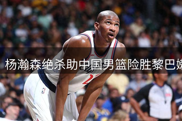 杨瀚森绝杀助中国男篮险胜黎巴嫩，郭帅麾下奇兵显神威