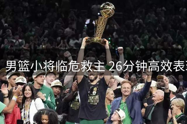 男篮小将临危救主 26分钟高效表现奠定核心地位